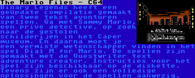 The Marlo Files - C64 | Binary Legends heeft een geüpdate compilatie gemaakt van twee tekst avonturen spellen. Ga met Sammy Marlo, een prive detective, op zoek naar de gestolen schilderijen in het Caper museum. En daarna moet je een vermiste wetenschapper vinden in het spel Dial M for Marlo. De spellen zijn gemaakt met de Questwriter text adventure creator. Instructies voor het spel zijn beschikbaar op de diskette. Tevens zijn er ook een volledige oplossingen voor de spellen aanwezig.