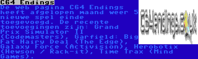 C64 Endings | De web pagina C64 Endings heeft afgelopen maand weer 5 nieuwe spel einde toegevoegd. De recente toevoegingen zijn: Grand Prix Simulator II (Codemasters), Garfield: Big Fat Hairy Deal (The Edge), Galaxy Force (Activision), Herobotix (Hewson / Rack-it), Time Trax (Mind Games). 