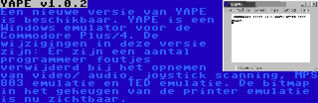 YAPE v1.0.2 | Een nieuwe versie van YAPE is beschikbaar. YAPE is een Windows emulator voor de Commodore Plus/4. De wijzigingen in deze versie zijn: Er zijn een aantal programmeer foutjes verwijderd bij het opnemen van video/ audio, joystick scanning, MPS 803 emulatie en TED emulatie. De bitmap in het geheugen van de printer emulatie is nu zichtbaar.