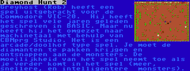 Diamond Hunt 2 | Greyhost (Rob) heeft een spel uitgebracht voor de Commodore VIC-20.  Hij heeft het spel vele jaren geleden geschreven in BASIC. Maar nu heeft hij het omgezet naar machinetaal met behulp van  CBMprg Studio. Het is een arcade/doolhof type spel. Je moet de diamanten te pakken krijgen en ontsnappen aan de monsters. De moeilijkheid van het spel neemt toe als je verder komt in het spel (meer, snellere, en intelligentere  monsters).