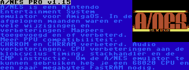 A/NES PRO v1.15 | A/NES is een Nintendo Entertainment System emulator voor AmigaOS. In de afgelopen maanden waren er vele wijzigingen en verbeteringen: Mappers toegevoegd en of verbeterd. Meer PPU compatibiliteit. CHRROM en CHRRAM verbeterd. Audio verbeteringen. CPU verbeteringen aan de klokcyclus timing, stackhandler en de CMP instructie. Om de A/NES emulator te kunnen gebruiken heb je een 68020 CPU en een paar megabytes FastRAM nodig.