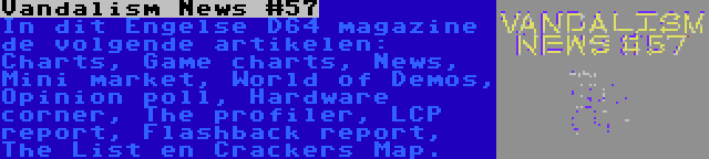 Vandalism News #57 | In dit Engelse D64 magazine de volgende artikelen: Charts, Game charts, News, Mini market, World of Demos, Opinion poll, Hardware corner, The profiler, LCP report, Flashback report, The List en Crackers Map.