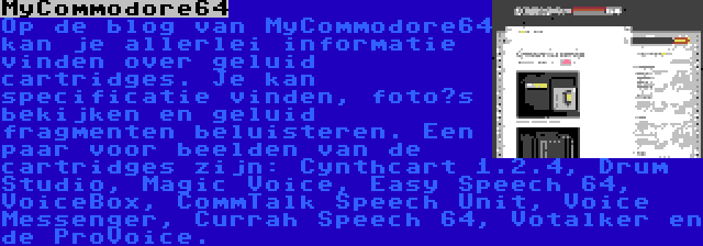 MyCommodore64 | Op de blog van MyCommodore64 kan je allerlei informatie vinden over geluid cartridges. Je kan specificatie vinden, foto’s bekijken en geluid fragmenten beluisteren. Een paar voor beelden van de cartridges zijn: Cynthcart 1.2.4, Drum Studio, Magic Voice, Easy Speech 64, VoiceBox, CommTalk Speech Unit, Voice Messenger, Currah Speech 64, Votalker en de ProVoice.