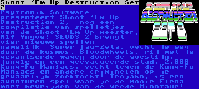 Shoot 'Em Up Destruction Set 2 | Psytronik Software presenteert Shoot 'Em Up Destruction 2,  nog een compilatie van spelletjes van de Shoot 'Em Up meester, Alf Yngve! SEUDS 2 brengt vier nieuwe spellen namelijk: Super Tau-Zeta, vecht je weg door de kosmos. Bloodwheels, rij met je gepantserde wagen door de woestijn, jungle en een geëvacueerde stad. 2,000 Kung-Fu Maniacs, vecht tegen de Kung-Fu Maniacs en andere criminelen op je gevaarlijk zoektocht! Trojahn, is een avonturen spel waar je de mooie Elena moet bevrijden van de wrede Minotaur!