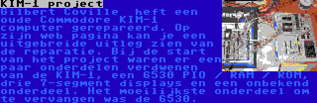 KIM-1 project | Gilbert Coville  heft een oude Commodore KIM-1 computer gerepareerd. Op zijn web pagina kan je een uitgebreide uitleg zien van de reparatie. Bij de start van het project waren er een paar onderdelen verdwenen van de KIM-1, een 6530 PIO / RAM / ROM, drie 7-segment displays en een onbekend onderdeel. Het moeilijkste onderdeel om te vervangen was de 6530.