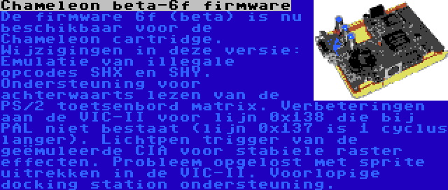 Chameleon beta-6f firmware | De firmware 6f (beta) is nu beschikbaar voor de Chameleon cartridge. Wijzigingen in deze versie: Emulatie van illegale opcodes SHX en SHY. Ondersteuning voor achterwaarts lezen van de PS/2 toetsenbord matrix. Verbeteringen aan de VIC-II voor lijn 0x138 die bij PAL niet bestaat (lijn 0x137 is 1 cyclus langer). Lichtpen trigger van de geëmuleerde CIA voor stabiele raster effecten. Probleem opgelost met sprite uitrekken in de VIC-II. Voorlopige docking station ondersteuning.