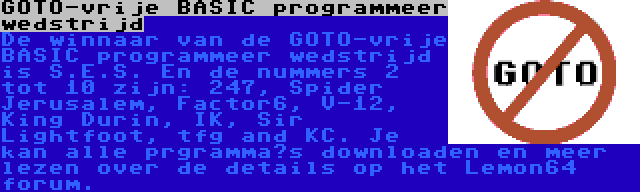 GOTO-vrije BASIC programmeer wedstrijd | De winnaar van de GOTO-vrije BASIC programmeer wedstrijd is S.E.S. En de nummers 2 tot 10 zijn: 247, Spider Jerusalem, Factor6, V-12, King Durin, IK, Sir Lightfoot, tfg and KC. Je kan alle prgramma’s downloaden en meer lezen over de details op het Lemon64 forum.