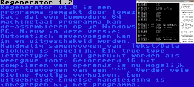 Regenerator 1.2 | Regenerator v1.0 is een programma gemaakt door Tomaz Kac, dat een Commodore 64 machinetaal programma kan de-assembleren op je Windows PC. Nieuw in deze versie: Automatisch savenvoegen kan in en uitgeschakeld worden. Handmatig samenvoegen van  Tekst/Data blokken is mogelijk. Elk true type lettertype kan nu gebruikt worden als weergave font. Geforceerd 16 bit compileren van operands is nu mogelijk door toevoegen van een ~. Verder vele kleine foutjes verholpen. Een uitgebreide Engelse handleiding is inbegrepen bij het programma.