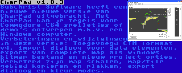 CharPad v1.8.3 | Subchrist Software heeft een nieuwe nieuwe versie van CharPad uitgebracht. Met CharPad kan je tegels voor Commodore C64 spelletjes of demo's ontwerpen m.b.v. een Windows computer. Verbeteringen en wijzigingen in deze versie: Toegevoegd CTM formaat v4, import dialoog voor data elementen, export van complete map als windows bitmap bestand en nieuw project opties. Verbeterd zijn map schalen, map/tile gebied kopieren en plakken, export dialoog en kleur modes.