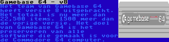 Gamebase 64 - v8 | Het team van Gamebase 64 heeft versie 8 uitgebracht. Het totaal is nu meer dan 22,500 items. 1500 meer dan de vorige versie. Het doel van Gamebase 64 is het preserveren van alle software die gemaakt is voor de Commodore 64 computer.