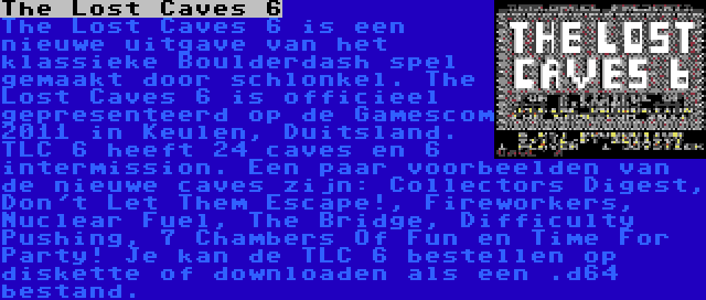 The Lost Caves 6 | The Lost Caves 6 is een nieuwe uitgave van het klassieke Boulderdash spel gemaakt door schlonkel. The Lost Caves 6 is officieel gepresenteerd op de Gamescom 2011 in Keulen, Duitsland. TLC 6 heeft 24 caves en 6 intermission. Een paar voorbeelden van de nieuwe caves zijn: Collectors Digest, Don't Let Them Escape!, Fireworkers, Nuclear Fuel, The Bridge, Difficulty Pushing, 7 Chambers Of Fun en Time For Party! Je kan de TLC 6 bestellen op diskette of downloaden als een .d64 bestand.