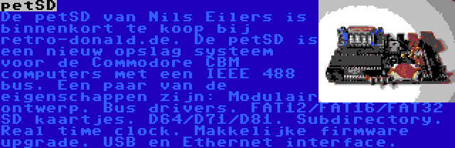 petSD | De petSD van Nils Eilers is binnenkort te koop bij retro-donald.de. De petSD is een nieuw opslag systeem voor de Commodore CBM computers met een IEEE 488 bus. Een paar van de eigenschappen zijn: Modulair ontwerp. Bus drivers. FAT12/FAT16/FAT32 SD kaartjes. D64/D71/D81. Subdirectory. Real time clock. Makkelijke firmware upgrade. USB en Ethernet interface.