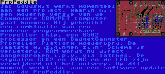 ProPeddle | Jac Goudsmit werkt momenteel aan een project, waarin hij een moderne versie van de Commodore CBM/PET computer gaat bouwen. Hij gebruikt een combinatie van een moderne programmeerbare Propeller chip, een 6502 processor en een GadgetGangster Propeller Platform moederbord. De laatste wijzigingen zijn: Schema is verbeterd. RAM wordt nu direct aangesproken i.p.v. via latches. De signalen CLK2 en SYNC en de LED zijn verwijderd uit het ontwerp. Op dit moment werkt Jac aan een software update voor de ProPeddle.