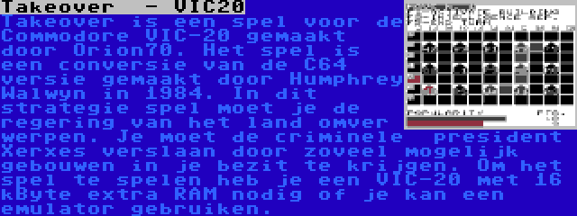 Takeover  - VIC20 | Takeover is een spel voor de Commodore VIC-20 gemaakt door Orion70. Het spel is een conversie van de C64 versie gemaakt door Humphrey Walwyn in 1984. In dit strategie spel moet je de regering van het land omver werpen. Je moet de criminele  president Xerxes verslaan door zoveel mogelijk gebouwen in je bezit te krijgen. Om het spel te spelen heb je een VIC-20 met 16 kByte extra RAM nodig of je kan een emulator gebruiken.