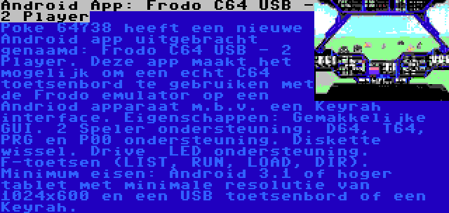 Android App: Frodo C64 USB - 2 Player | Poke 64738 heeft een nieuwe Android app uitgebracht genaamd: Frodo C64 USB - 2 Player. Deze app maakt het mogelijk om een echt C64 toetsenbord te gebruiken met de Frodo emulator op een Andriod apparaat m.b.v. een Keyrah interface. Eigenschappen: Gemakkelijke GUI. 2 Speler ondersteuning. D64, T64, PRG en P00 ondersteuning. Diskette wissel. Drive  LED ondersteuning. F-toetsen (LIST, RUN, LOAD, DIR). Minimum eisen: Android 3.1 of hoger tablet met minimale resolutie van 1024x600 en een USB toetsenbord of een Keyrah.