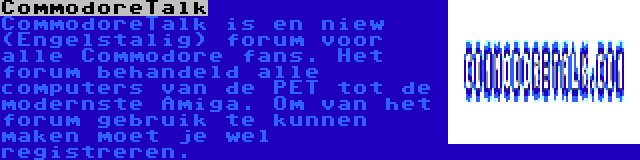 CommodoreTalk | CommodoreTalk is en niew (Engelstalig) forum voor alle Commodore fans. Het forum behandeld alle computers van de PET tot de modernste Amiga. Om van het forum gebruik te kunnen maken moet je wel registreren.