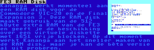 FE3 RAM Disk | Kananga  werkt momenteel aan een RAM disk voor de Commodore VIC-20 en de Final Expansion 3. Deze RAM disk maakt gebruik van de 512 kByte extra RAM van de FE3 en geeft je de beschikking over een virtuele diskette met 1651 vrije blocken. Op dit moment werkt Kananga aan het sneller maken van de RAM disk, maar je kan de bèta versie al uit proberen.