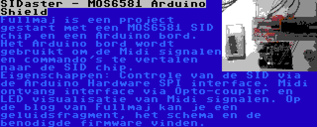 SIDaster - MOS6581 Arduino Shield | Fullmaj is een project gestart met een MOS6581 SID chip en een Arduino bord. Het Arduino bord wordt gebruikt om de Midi signalen en commando's te vertalen naar de SID chip. Eigenschappen: Controle van de SID via de Arduino Hardware SPI interface. Midi ontvang interface via Opto-coupler en LED visualisatie van Midi signalen. Op de blog van Fullmaj kan je een geluidsfragment, het schema en de benodigde firmware vinden.