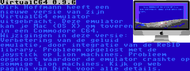 VirtualC64 0.9.6 | Dirk Hoffmann heeft een nieuwe versie van zijn VirtualC64 emulator uitgebracht. Deze emulator kan je Mac (OS X) om toveren in een Commodore C64. Wijzigingen in deze versie: Verbetering van de geluid emulatie, door integratie van de ReSID library. Probleem opgelost met de joystick op Lion machines. Probleem opgelost waardoor de emulator crashte op sommige Lion machines. Kijk op web pagina van Dirk voor alle details.