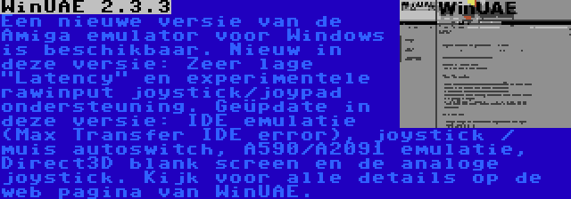 WinUAE 2.3.3 | Een nieuwe versie van de Amiga emulator voor Windows is beschikbaar. Nieuw in deze versie: Zeer lage Latency en experimentele rawinput joystick/joypad ondersteuning. Geüpdate in deze versie: IDE emulatie (Max Transfer IDE error), joystick / muis autoswitch, A590/A2091 emulatie, Direct3D blank screen en de analoge joystick. Kijk voor alle details op de web pagina van WinUAE.