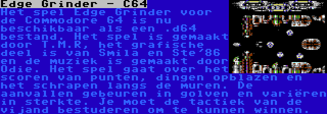 Edge Grinder - C64 | Het spel Edge Grinder voor de Commodore 64 is nu beschikbaar als een .d64 bestand. Het spel is gemaakt door T.M.R, het grafische deel is van Smila en Ste'86 en de muziek is gemaakt door Odie. Het spel gaat over het scoren van punten, dingen opblazen en het schrapen langs de muren. De aanvallen gebeuren in golven en variëren in sterkte. Je moet de tactiek van de vijand bestuderen om te kunnen winnen.