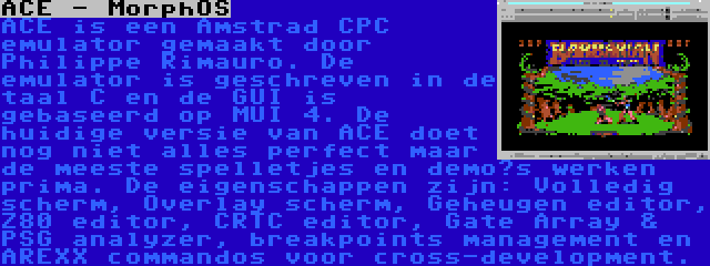 ACE - MorphOS | ACE is een Amstrad CPC emulator gemaakt door Philippe Rimauro. De emulator is geschreven in de taal C en de GUI is gebaseerd op MUI 4. De huidige versie van ACE doet nog niet alles perfect maar de meeste spelletjes en demo’s werken prima. De eigenschappen zijn: Volledig scherm, Overlay scherm, Geheugen editor, Z80 editor, CRTC editor, Gate Array & PSG analyzer, breakpoints management en AREXX commandos voor cross-development.