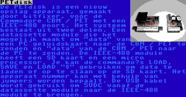 PETdisk | De PETdisk is een nieuw opslag apparaat, gemaakt door bitfixer, voor de Commodore CBM / PET met een IEEE-488 poort. Het systeem bestaat uit twee delen. Een datassette module die het mogelijk maakt om data van een PC geluidskaart naar de CBM / PET te zenden en data van de CBM / PET naar de PC te zenden. De IEEE-488 module heeft een SD kaart en een micro processor. Je kan de commando’s LOAD, SAVE en LOAD $ gebruiken om data te laden of op te slaan op de SD kaart. Het apparaat nummer kan met behulp van jumpers worden bepaalt. De USB kabel wordt gebruikt om 5VDC vanaf de datassette module naar de IEEE-488 module te brengen.
