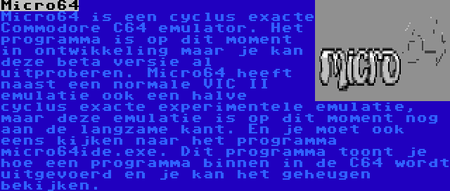 Micro64 | Micro64 is een cyclus exacte Commodore C64 emulator. Het programma is op dit moment in ontwikkeling maar je kan deze beta versie al uitproberen. Micro64 heeft naast een normale VIC II emulatie ook een halve cyclus exacte experimentele emulatie, maar deze emulatie is op dit moment nog aan de langzame kant. En je moet ook eens kijken naar het programma micro64ide.exe. Dit programma toont je hoe een programma binnen in de C64 wordt uitgevoerd en je kan het geheugen bekijken.