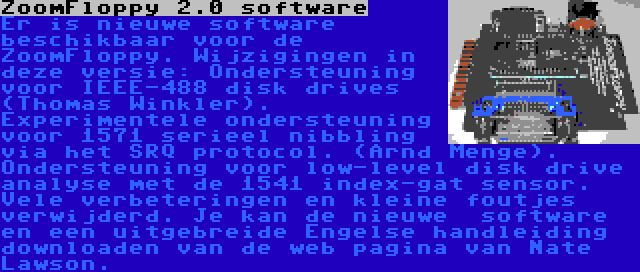 ZoomFloppy 2.0 software | Er is nieuwe software beschikbaar voor de ZoomFloppy. Wijzigingen in deze versie: Ondersteuning voor IEEE-488 disk drives (Thomas Winkler). Experimentele ondersteuning voor 1571 serieel nibbling via het SRQ protocol. (Arnd Menge). Ondersteuning voor low-level disk drive analyse met de 1541 index-gat sensor. Vele verbeteringen en kleine foutjes verwijderd. Je kan de nieuwe  software en een uitgebreide Engelse handleiding downloaden van de web pagina van Nate Lawson.