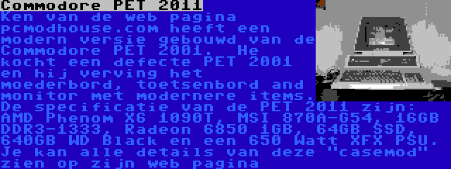 Commodore PET 2011 | Ken van de web pagina pcmodhouse.com heeft een modern versie gebouwd van de Commodore PET 2001.  He kocht een defecte PET 2001 en hij verving het moederbord, toetsenbord and monitor met modernere items. De specificatie van de PET 2011 zijn: AMD Phenom X6 1090T, MSI 870A-G54, 16GB DDR3-1333, Radeon 6850 1GB, 64GB SSD, 640GB WD Black en een 650 Watt XFX PSU. Je kan alle details van deze casemod zien op zijn web pagina