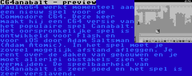 C64anabalt - preview | Paulko64 werkt momenteel aan een nieuw spel voor de Commodore C64. Deze keer maakt hij een C64 versie van het populaire spel Canabalt. Het oorspronkelijke spel is ontwikkeld voor Flash en voor iOS door Adam Saltsman (Adam Atomic). In het spel moet je zoveel mogelijk afstand afleggen. Je rent over de daken van gebouwen en je moet allerlei obstakels zien te vermijden. De speelbaarheid van C64anabalt is zeer goed en het spel is zeer verslavend.