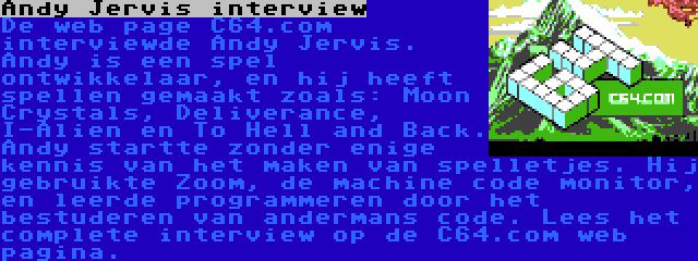 Andy Jervis interview | De web page C64.com interviewde Andy Jervis. Andy is een spel ontwikkelaar, en hij heeft spellen gemaakt zoals: Moon Crystals, Deliverance, I-Alien en To Hell and Back. Andy startte zonder enige kennis van het maken van spelletjes. Hij gebruikte Zoom, de machine code monitor, en leerde programmeren door het bestuderen van andermans code. Lees het complete interview op de C64.com web pagina.