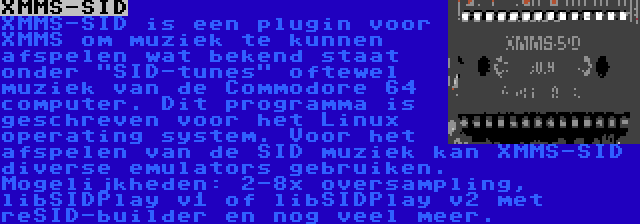 XMMS-SID | XMMS-SID is een plugin voor XMMS om muziek te kunnen afspelen wat bekend staat onder SID-tunes oftewel muziek van de Commodore 64 computer. Dit programma is geschreven voor het Linux operating system. Voor het afspelen van de SID muziek kan XMMS-SID diverse emulators gebruiken. Mogelijkheden: 2-8x oversampling, libSIDPlay v1 of libSIDPlay v2 met reSID-builder en nog veel meer.