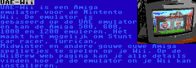 UAE-Wii | UAE-Wii is een Amiga emulator voor de Nintento Wii. De emulator is gebaseerd op de UAE emulator en kan de Amiga 500, 600, 1000 en 1200 emuleren. Het maakt het mogelijk om Stunt car racer, Turrican, Midwinter en andere gouwe ouwe Amiga spelletjes te spelen op je Wii. Op de WiiBrew web pagina kan je alle details vinden hoe je de emulator on je Wii kan installeren.