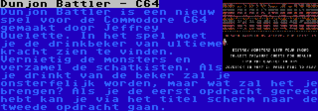 Dunjon Battler - C64 | Dunjon Battler is een nieuw spel voor de Commodore C64 gemaakt door Jeffrey Ouelette. In het spel moet je de drinkbeker van ultieme kracht zien te vinden. Vernietig de monsters en verzamel de schatkisten. Als je drinkt van de beker zal je onsterfelijk worden, maar wat zal het je brengen? Als je de eerst opdracht gereed hebt kan je via het titel scherm naar de tweede opdracht gaan.