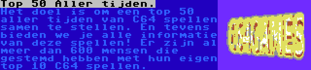 Top 50 Aller tijden. | Het doel is om een top 50 aller tijden van C64 spellen samen te stellen. En tevens bieden we je alle informatie van deze spellen! Er zijn al meer dan 600 mensen die gestemd hebben met hun eigen top 10 C64 spellen.