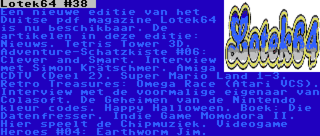 Lotek64 #38  | Een nieuwe editie van het Duitse pdf magazine Lotek64 is nu beschikbaar. De artikelen in deze editie: Nieuws. Tetris Tower 3D. Adventure-Schatzkiste #06: Clever and Smart. Interview met Simon Krätschmer. Amiga CDTV (Deel 2). Super Mario Land 1-3. Retro Treasures: Omega Race (Atari VCS). Interview met de voormalige eigenaar van Colasoft. De Geheimen van de Nintendo kleur codes. Happy Halloween. Boek: Die Datenfresser. Indie Game Momodora II. Hier speelt de Chipmuziek. Videogame Heroes #04: Earthworm Jim.