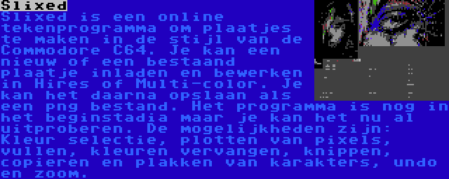 Slixed | Slixed is een online tekenprogramma om plaatjes te maken in de stijl van de Commodore C64. Je kan een nieuw of een bestaand plaatje inladen en bewerken in Hires of Multi-color. Je kan het daarna opslaan als een png bestand. Het programma is nog in het beginstadia maar je kan het nu al uitproberen. De mogelijkheden zijn: Kleur selectie, plotten van pixels, vullen, kleuren vervangen, knippen, copieren en plakken van karakters, undo en zoom.