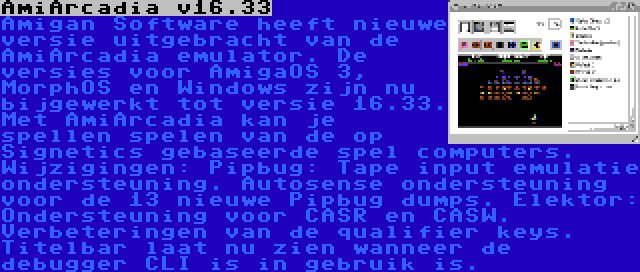 AmiArcadia v16.33 | Amigan Software heeft nieuwe versie uitgebracht van de AmiArcadia emulator. De versies voor AmigaOS 3, MorphOS en Windows zijn nu bijgewerkt tot versie 16.33. Met AmiArcadia kan je spellen spelen van de op Signetics gebaseerde spel computers. Wijzigingen: Pipbug: Tape input emulatie ondersteuning. Autosense ondersteuning voor de 13 nieuwe Pipbug dumps. Elektor: Ondersteuning voor CASR en CASW. Verbeteringen van de qualifier keys. Titelbar laat nu zien wanneer de debugger CLI is in gebruik is.