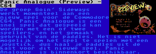 Panic Analogue (Preview) - C64  | De groep Goin' Sideways werkt momenteel aan een nieuw spel voor de Commodore C64. Panic Analogue is een snel spel dat gespeeld kan worden met een of twee spellers, en het gemaakt gebruikt van de paddles. Het is niet mogelijk om het spel te spelen met een joystick, dus haal je paddles uit de kast voor dit nieuwe spel. Panic Analogue  is binnenkort beschikbaar.