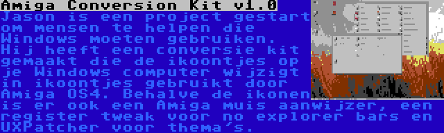 Amiga Conversion Kit v1.0 | Jason is een project gestart om mensen te helpen die Windows moeten gebruiken. Hij heeft een conversie kit gemaakt die de ikoontjes op je Windows computer wijzigt in ikoontjes gebruikt door Amiga OS4. Behalve de ikonen is er ook een Amiga muis aanwijzer, een register tweak voor no explorer bars en UXPatcher voor thema's.