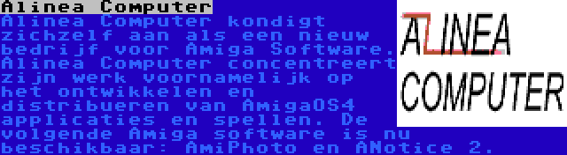 Alinea Computer | Alinea Computer kondigt zichzelf aan als een nieuw bedrijf voor Amiga Software. Alinea Computer concentreert zijn werk voornamelijk op het ontwikkelen en distribueren van AmigaOS4 applicaties en spellen. De volgende Amiga software is nu beschikbaar: AmiPhoto en ANotice 2.