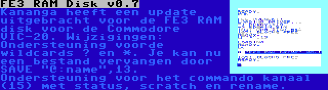 FE3 RAM Disk v0.7 | Kananga heeft een update uitgebracht voor de FE3 RAM disk voor de Commodore VIC-20. Wijzigingen: Ondersteuning voorde wildcards ? en *. Je kan nu een bestand vervangen door SAVE @:name,13. Ondersteuning voor het commando kanaal (15) met status, scratch en rename.
