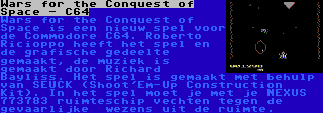 Wars for the Conquest of Space - C64 | Wars for the Conquest of Space is een nieuw spel voor de Commodore C64. Roberto Ricioppo heeft het spel en de grafische gedeelte gemaakt, de muziek is gemaakt door Richard Bayliss. Het spel is gemaakt met behulp van SEUCK (Shoot'Em-Up Construction Kit). In het spel moet je met je NEXUS 773783 ruimteschip vechten tegen de gevaarlijke  wezens uit de ruimte.