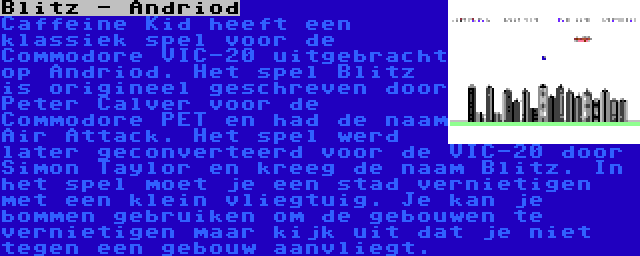 Blitz - Andriod | Caffeine Kid heeft een klassiek spel voor de Commodore VIC-20 uitgebracht op Andriod. Het spel Blitz is origineel geschreven door Peter Calver voor de Commodore PET en had de naam Air Attack. Het spel werd later geconverteerd voor de VIC-20 door Simon Taylor en kreeg de naam Blitz. In het spel moet je een stad vernietigen met een klein vliegtuig. Je kan je bommen gebruiken om de gebouwen te vernietigen maar kijk uit dat je niet tegen een gebouw aanvliegt.