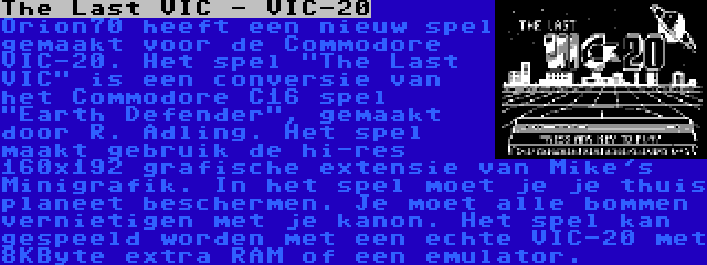 The Last VIC - VIC-20 | Orion70 heeft een nieuw spel gemaakt voor de Commodore VIC-20. Het spel The Last VIC is een conversie van het Commodore C16 spel Earth Defender, gemaakt door R. Adling. Het spel maakt gebruik de hi-res 160x192 grafische extensie van Mike's Minigrafik. In het spel moet je je thuis planeet beschermen. Je moet alle bommen vernietigen met je kanon. Het spel kan gespeeld worden met een echte VIC-20 met 8KByte extra RAM of een emulator.