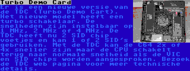 Turbo Demo Card | Er is een nieuwe versie van de TDC (Turbo Demo Cart). Het nieuwe model heeft een turbo schakelaar. De snelheden zijn instelbaar op 1 MHz, 2 MHz of 4 MHz. De TDC heeft nu 2 SID chip voetjes en kan 1 of 2 SID's gebruiken. Met de TDC kan de C64 2x of 4x sneller zijn maar de CPU schakelt terug naar normale snelheid als de VIC en SID chips worden aangesproken. Bezoek de TDC web pagina voor meer technische details.