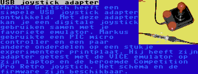 USB joystick adapter | Markus Gritsch heeft een simpele USB joystick adapter ontwikkeld. Met deze adapter kan je een digitale joystick gebruiken samen met je favoriete emulator. Markus gebruikte een PIC micro controller en een paar andere onderdelen op een stukje experimenteer printplaat. Hij heeft zijn adapter getest met de VICE emulator op zijn laptop en de beroemde Competition Pro Retro joystick. Het schema en de firmware zijn beschikbaar.