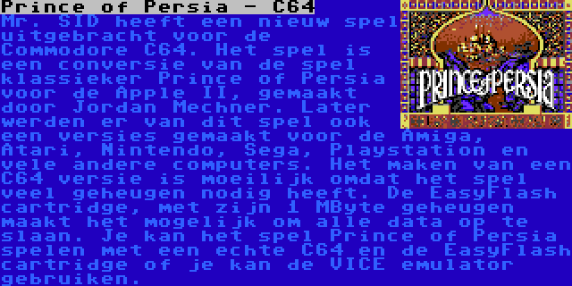 Prince of Persia - C64 | Mr. SID heeft een nieuw spel uitgebracht voor de Commodore C64. Het spel is een conversie van de spel klassieker Prince of Persia voor de Apple II, gemaakt door Jordan Mechner. Later werden er van dit spel ook een versies gemaakt voor de Amiga, Atari, Nintendo, Sega, Playstation en vele andere computers. Het maken van een C64 versie is moeilijk omdat het spel veel geheugen nodig heeft. De EasyFlash cartridge, met zijn 1 MByte geheugen maakt het mogelijk om alle data op te slaan. Je kan het spel Prince of Persia spelen met een echte C64 en de EasyFlash cartridge of je kan de VICE emulator gebruiken.