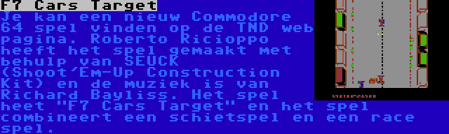 F7 Cars Target | Je kan een nieuw Commodore 64 spel vinden op de TND web pagina. Roberto Ricioppo heeft het spel gemaakt met behulp van SEUCK (Shoot'Em-Up Construction Kit) en de muziek is van Richard Bayliss. Het spel heet F7 Cars Target en het spel combineert een schietspel en een race spel.